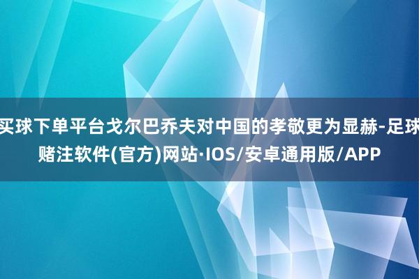 买球下单平台戈尔巴乔夫对中国的孝敬更为显赫-足球赌注软件(官方)网站·IOS/安卓通用版/APP