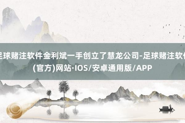 足球赌注软件金利斌一手创立了慧龙公司-足球赌注软件(官方)网站·IOS/安卓通用版/APP