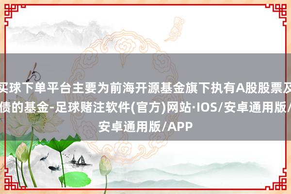 买球下单平台主要为前海开源基金旗下执有A股股票及可转债的基金-足球赌注软件(官方)网站·IOS/安卓通用版/APP