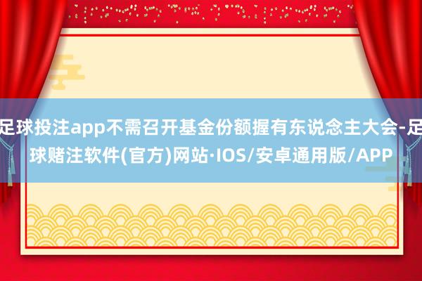 足球投注app不需召开基金份额握有东说念主大会-足球赌注软件(官方)网站·IOS/安卓通用版/APP