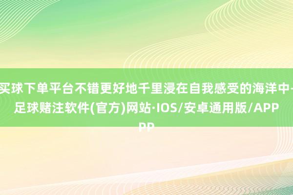 买球下单平台不错更好地千里浸在自我感受的海洋中-足球赌注软件(官方)网站·IOS/安卓通用版/APP