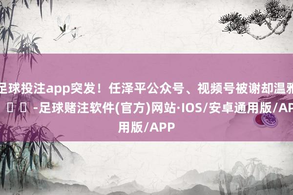 足球投注app突发！任泽平公众号、视频号被谢却温雅 ​​​-足球赌注软件(官方)网站·IOS/安卓通用版/APP