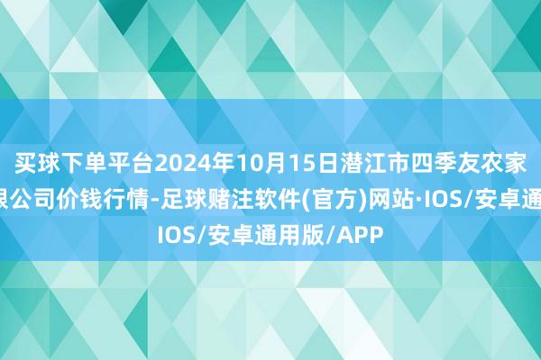 买球下单平台2024年10月15日潜江市四季友农家具市集有限公司价钱行情-足球赌注软件(官方)网站·IOS/安卓通用版/APP