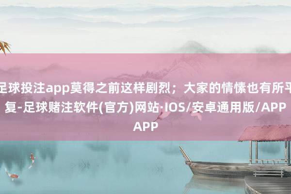 足球投注app莫得之前这样剧烈；大家的情愫也有所平复-足球赌注软件(官方)网站·IOS/安卓通用版/APP