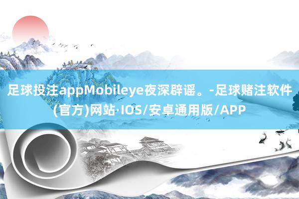 足球投注appMobileye夜深辟谣。-足球赌注软件(官方)网站·IOS/安卓通用版/APP