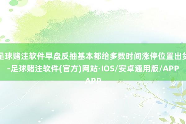 足球赌注软件早盘反抽基本都给多数时间涨停位置出货-足球赌注软件(官方)网站·IOS/安卓通用版/APP