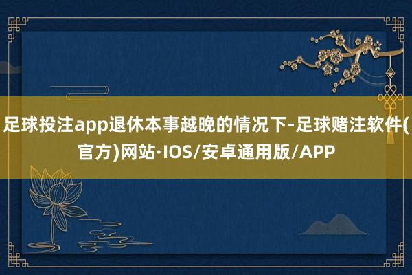 足球投注app退休本事越晚的情况下-足球赌注软件(官方)网站·IOS/安卓通用版/APP