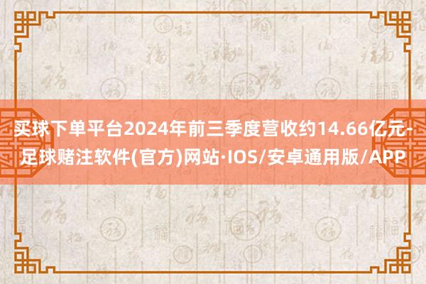 买球下单平台2024年前三季度营收约14.66亿元-足球赌注软件(官方)网站·IOS/安卓通用版/APP