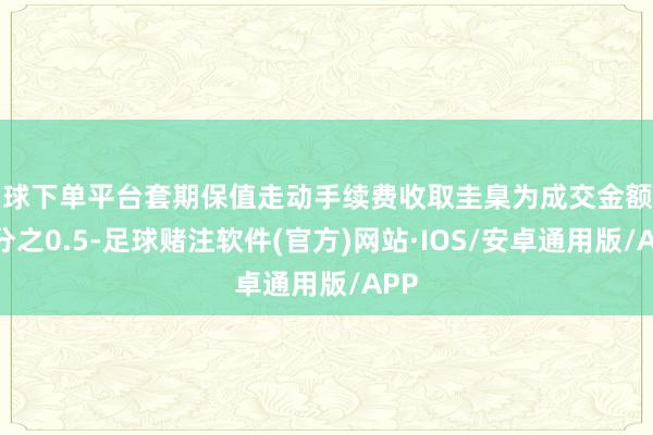 买球下单平台套期保值走动手续费收取圭臬为成交金额的万分之0.5-足球赌注软件(官方)网站·IOS/安卓通用版/APP