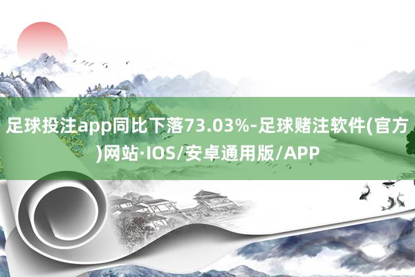 足球投注app同比下落73.03%-足球赌注软件(官方)网站·IOS/安卓通用版/APP