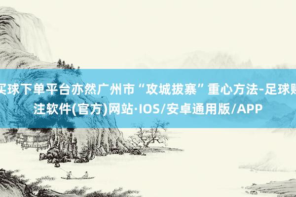 买球下单平台亦然广州市“攻城拔寨”重心方法-足球赌注软件(官方)网站·IOS/安卓通用版/APP