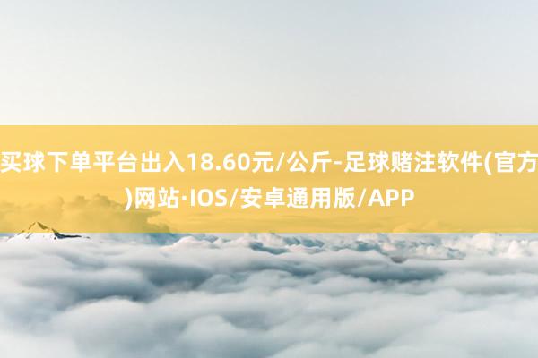 买球下单平台出入18.60元/公斤-足球赌注软件(官方)网站·IOS/安卓通用版/APP