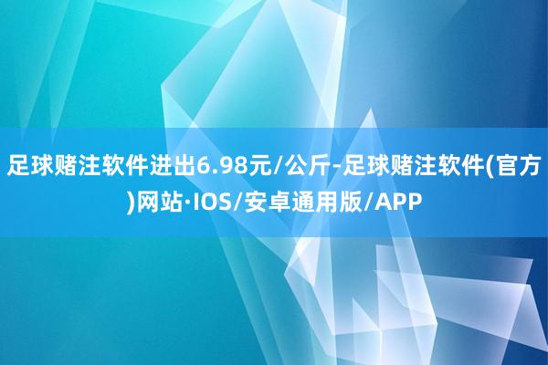 足球赌注软件进出6.98元/公斤-足球赌注软件(官方)网站·IOS/安卓通用版/APP