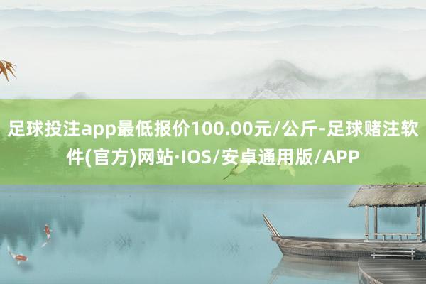 足球投注app最低报价100.00元/公斤-足球赌注软件(官方)网站·IOS/安卓通用版/APP