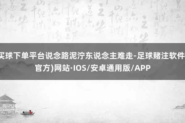 买球下单平台说念路泥泞东说念主难走-足球赌注软件(官方)网站·IOS/安卓通用版/APP