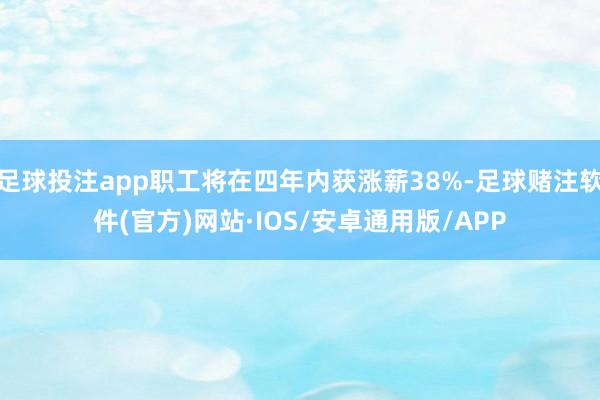 足球投注app职工将在四年内获涨薪38%-足球赌注软件(官方)网站·IOS/安卓通用版/APP