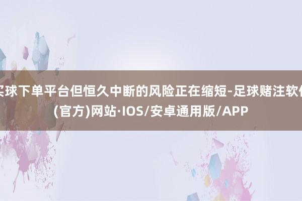 买球下单平台但恒久中断的风险正在缩短-足球赌注软件(官方)网站·IOS/安卓通用版/APP