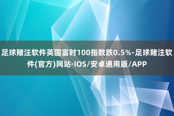 足球赌注软件英国富时100指数跌0.5%-足球赌注软件(官方)网站·IOS/安卓通用版/APP