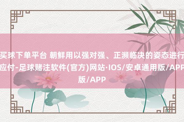 买球下单平台 朝鲜用以强对强、正濒临决的姿态进行应付-足球赌注软件(官方)网站·IOS/安卓通用版/APP