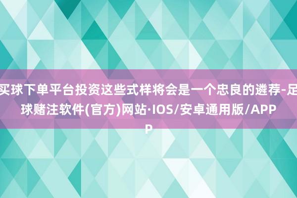 买球下单平台投资这些式样将会是一个忠良的遴荐-足球赌注软件(官方)网站·IOS/安卓通用版/APP