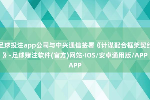 足球投注app公司与中兴通信签署《计谋配合框架契约》-足球赌注软件(官方)网站·IOS/安卓通用版/APP