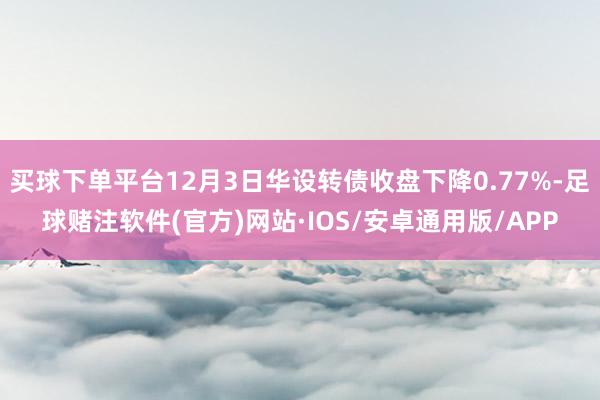 买球下单平台12月3日华设转债收盘下降0.77%-足球赌注软件(官方)网站·IOS/安卓通用版/APP