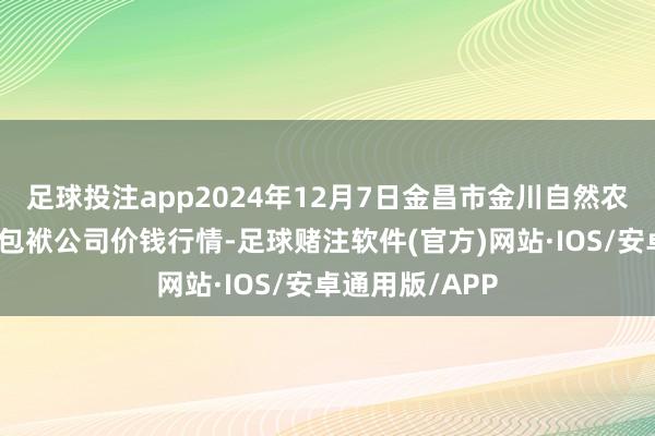 足球投注app2024年12月7日金昌市金川自然农产物发展有限包袱公司价钱行情-足球赌注软件(官方)网站·IOS/安卓通用版/APP