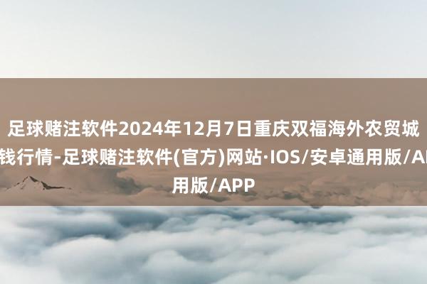 足球赌注软件2024年12月7日重庆双福海外农贸城价钱行情-足球赌注软件(官方)网站·IOS/安卓通用版/APP