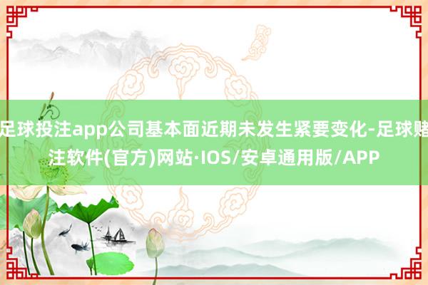 足球投注app公司基本面近期未发生紧要变化-足球赌注软件(官方)网站·IOS/安卓通用版/APP