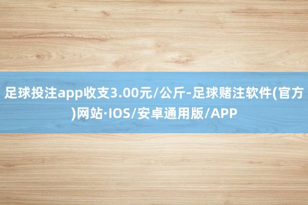 足球投注app收支3.00元/公斤-足球赌注软件(官方)网站·IOS/安卓通用版/APP