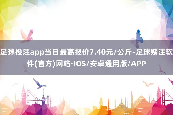 足球投注app当日最高报价7.40元/公斤-足球赌注软件(官方)网站·IOS/安卓通用版/APP