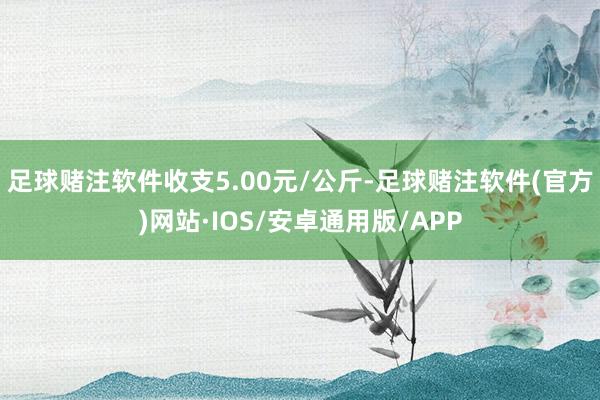 足球赌注软件收支5.00元/公斤-足球赌注软件(官方)网站·IOS/安卓通用版/APP