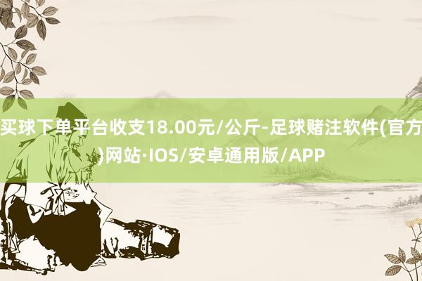 买球下单平台收支18.00元/公斤-足球赌注软件(官方)网站·IOS/安卓通用版/APP