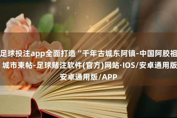 足球投注app全面打造“千年古城东阿镇-中国阿胶祖源地”城市柬帖-足球赌注软件(官方)网站·IOS/安卓通用版/APP