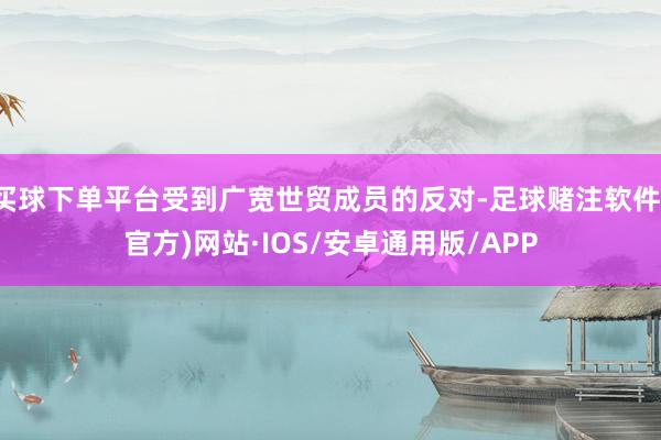 买球下单平台受到广宽世贸成员的反对-足球赌注软件(官方)网站·IOS/安卓通用版/APP