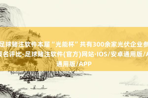 足球赌注软件本届“光能杯”共有300余家光伏企业参与报名评比-足球赌注软件(官方)网站·IOS/安卓通用版/APP