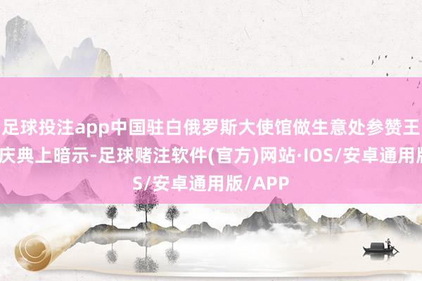 足球投注app中国驻白俄罗斯大使馆做生意处参赞王蕊娟在庆典上暗示-足球赌注软件(官方)网站·IOS/安卓通用版/APP