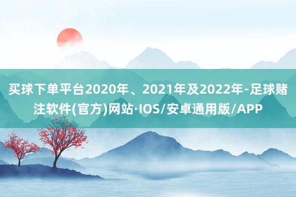 买球下单平台2020年、2021年及2022年-足球赌注软件(官方)网站·IOS/安卓通用版/APP