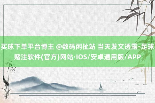 买球下单平台博主 @数码闲扯站 当天发文透露-足球赌注软件(官方)网站·IOS/安卓通用版/APP