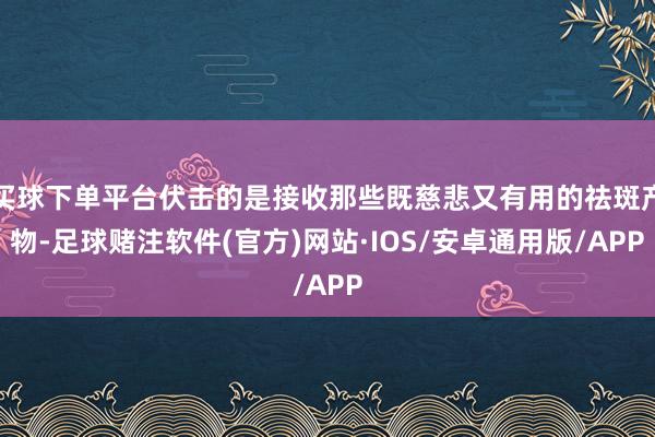 买球下单平台伏击的是接收那些既慈悲又有用的祛斑产物-足球赌注软件(官方)网站·IOS/安卓通用版/APP