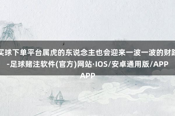 买球下单平台属虎的东说念主也会迎来一波一波的财路-足球赌注软件(官方)网站·IOS/安卓通用版/APP