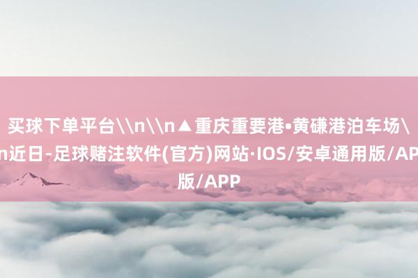 买球下单平台\n\n▲重庆重要港•黄磏港泊车场\n近日-足球赌注软件(官方)网站·IOS/安卓通用版/APP