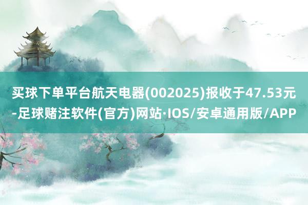 买球下单平台航天电器(002025)报收于47.53元-足球赌注软件(官方)网站·IOS/安卓通用版/APP