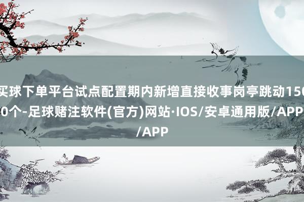 买球下单平台试点配置期内新增直接收事岗亭跳动1500个-足球赌注软件(官方)网站·IOS/安卓通用版/APP