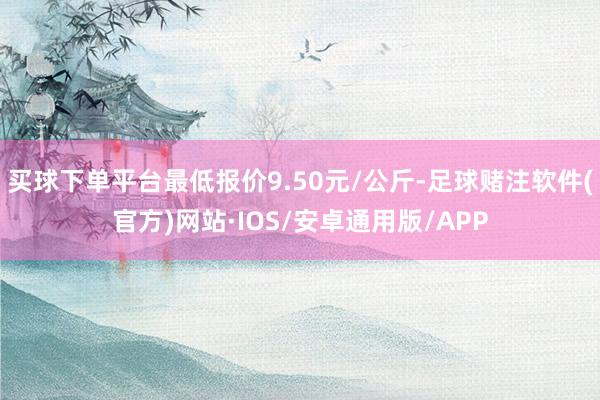 买球下单平台最低报价9.50元/公斤-足球赌注软件(官方)网站·IOS/安卓通用版/APP