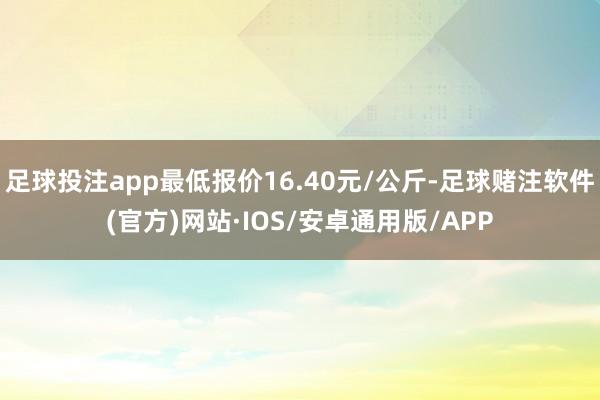 足球投注app最低报价16.40元/公斤-足球赌注软件(官方)网站·IOS/安卓通用版/APP