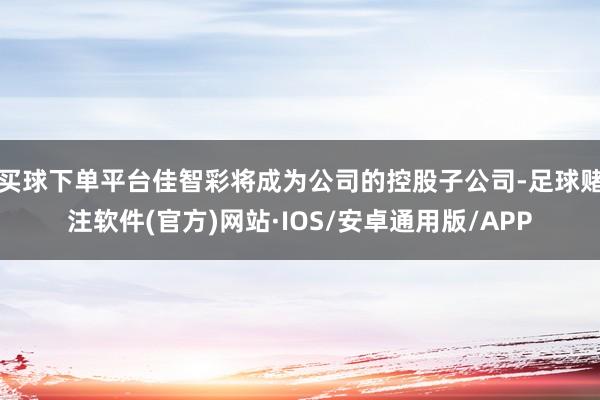 买球下单平台佳智彩将成为公司的控股子公司-足球赌注软件(官方)网站·IOS/安卓通用版/APP
