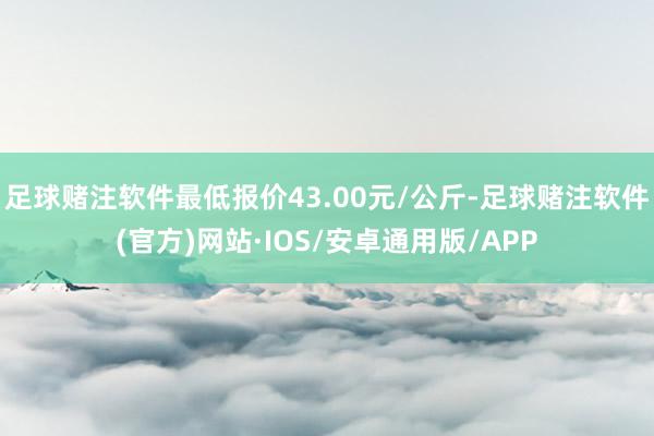 足球赌注软件最低报价43.00元/公斤-足球赌注软件(官方)网站·IOS/安卓通用版/APP