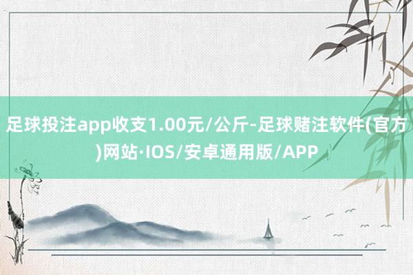 足球投注app收支1.00元/公斤-足球赌注软件(官方)网站·IOS/安卓通用版/APP
