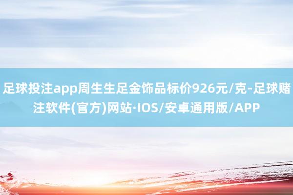 足球投注app周生生足金饰品标价926元/克-足球赌注软件(官方)网站·IOS/安卓通用版/APP